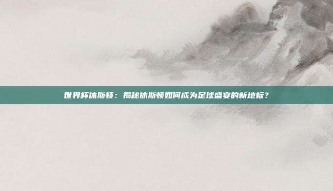 世界杯休斯顿：揭秘休斯顿如何成为足球盛宴的新地标？