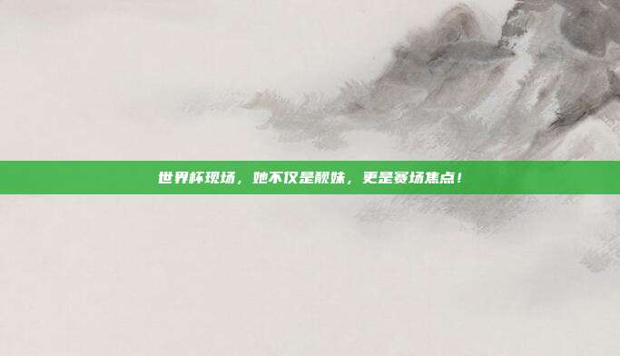 世界杯现场，她不仅是靓妹，更是赛场焦点！