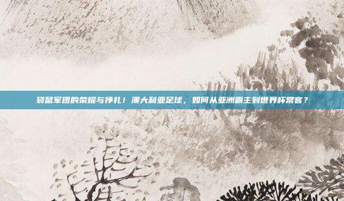 袋鼠军团的荣耀与挣扎！澳大利亚足球，如何从亚洲霸主到世界杯常客？
