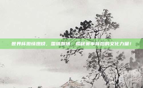 世界杯激情燃烧,国旗飘扬:揭秘赛事背后的文化力量!