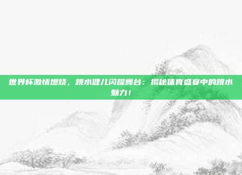 世界杯激情燃烧，跳水健儿闪耀舞台：揭秘体育盛宴中的跳水魅力！