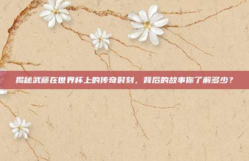 揭秘武藤在世界杯上的传奇时刻,背后的故事你了解多少?