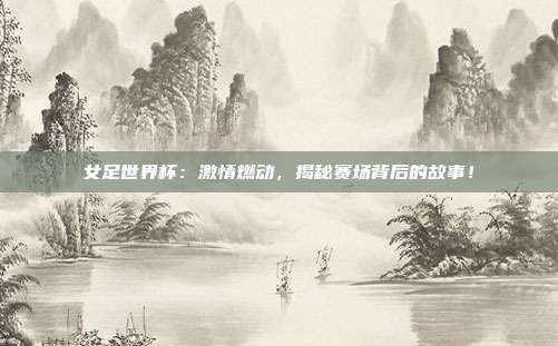 女足世界杯：激情燃动，揭秘赛场背后的故事！