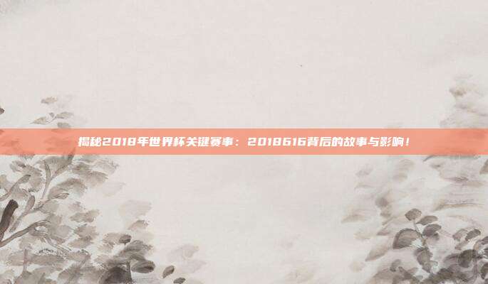 揭秘2018年世界杯关键赛事：2018616背后的故事与影响！