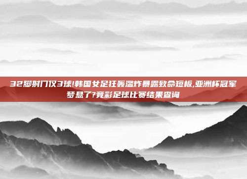 32脚射门仅3球!韩国女足狂轰滥炸暴露致命短板,亚洲杯冠军梦悬了?竞彩足球比赛结果查询