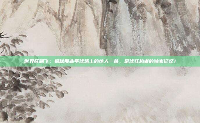 世界杯踢飞：揭秘那些年球场上的惊人一幕，足球狂热者的独家记忆！