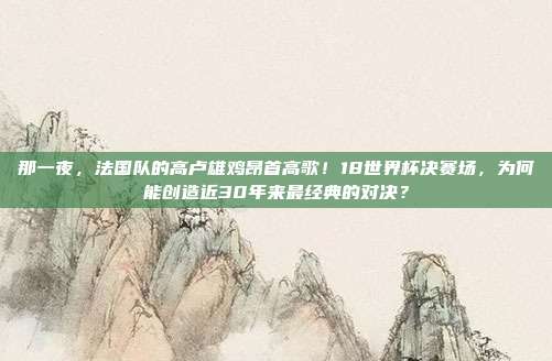 那一夜，法国队的高卢雄鸡昂首高歌！18世界杯决赛场，为何能创造近30年来最经典的对决？