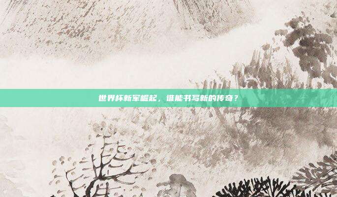 世界杯新军崛起,谁能书写新的传奇?