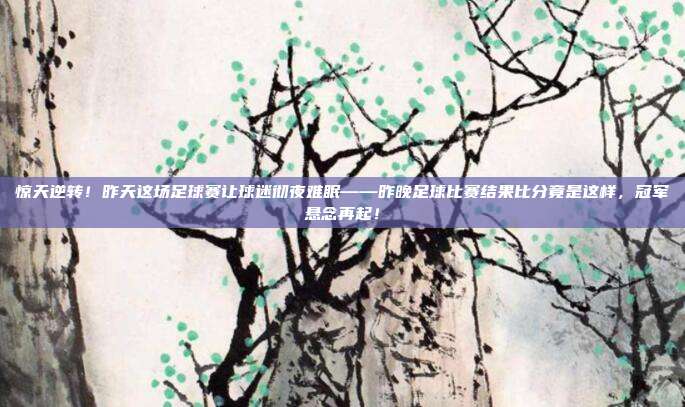 惊天逆转！昨天这场足球赛让球迷彻夜难眠——昨晚足球比赛结果比分竟是这样，冠军悬念再起！