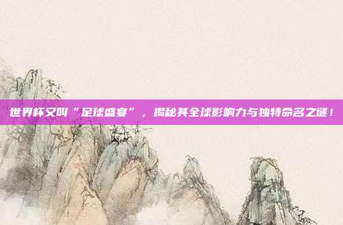世界杯又叫“足球盛宴”，揭秘其全球影响力与独特命名之谜！
