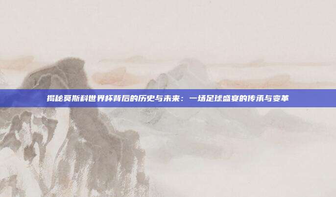 揭秘莫斯科世界杯背后的历史与未来：一场足球盛宴的传承与变革