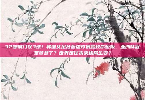 32脚射门仅3球！韩国女足狂轰滥炸暴露致命短板，亚洲杯冠军梦悬了？世界足球未来格局生变？