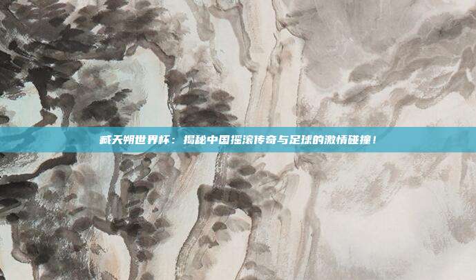 臧天朔世界杯：揭秘中国摇滚传奇与足球的激情碰撞！