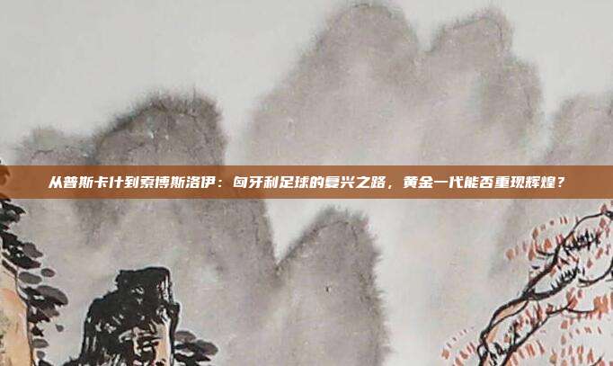从普斯卡什到索博斯洛伊：匈牙利足球的复兴之路，黄金一代能否重现辉煌？