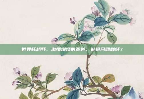 世界杯越野：激情燃烧的赛道，谁将问鼎巅峰？