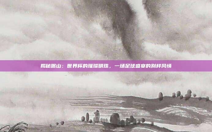 揭秘喀山：世界杯的璀璨明珠，一场足球盛宴的别样风情