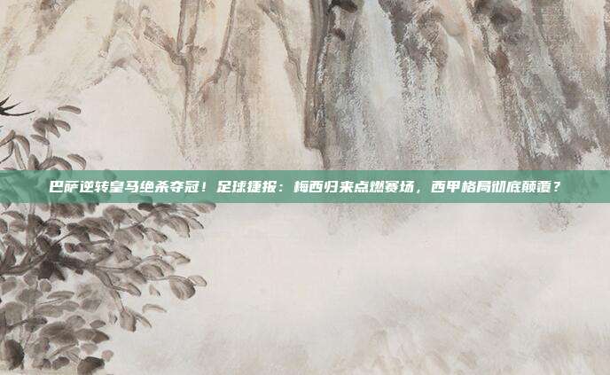 巴萨逆转皇马绝杀夺冠！足球捷报：梅西归来点燃赛场，西甲格局彻底颠覆？