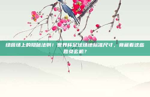 绿茵场上的隐秘法则！世界杯足球场地标准尺寸，竟藏着这些胜负玄机？