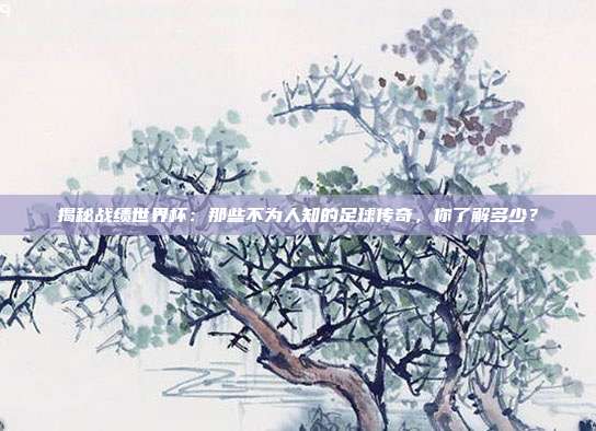 揭秘战绩世界杯：那些不为人知的足球传奇，你了解多少？