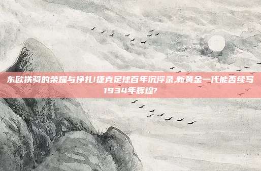 东欧铁骑的荣耀与挣扎!捷克足球百年沉浮录,新黄金一代能否续写1934年辉煌?