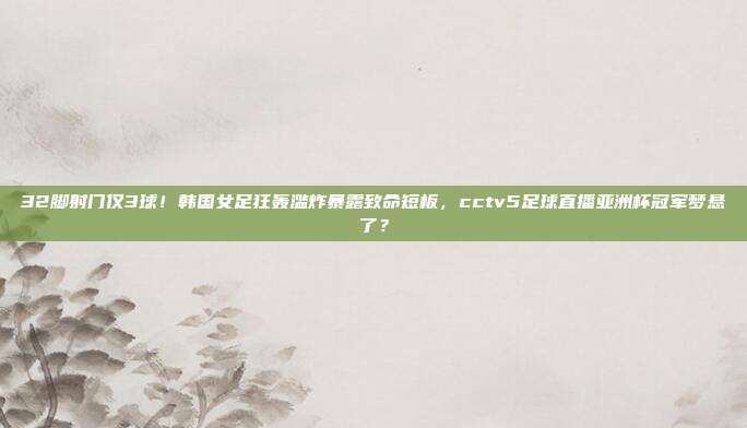 32脚射门仅3球！韩国女足狂轰滥炸暴露致命短板，cctv5足球直播亚洲杯冠军梦悬了？