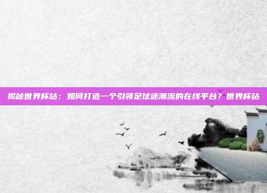 揭秘世界杯站：如何打造一个引领足球迷潮流的在线平台？世界杯站