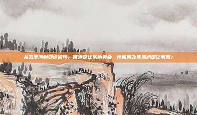 从五里河到亚运铜牌！香港足球队的黄金一代如何改写亚洲足球版图？