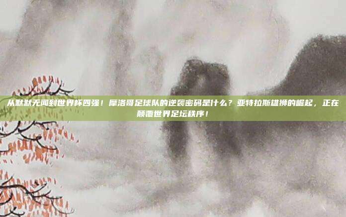 从默默无闻到世界杯四强！摩洛哥足球队的逆袭密码是什么？亚特拉斯雄狮的崛起，正在颠覆世界足坛秩序！
