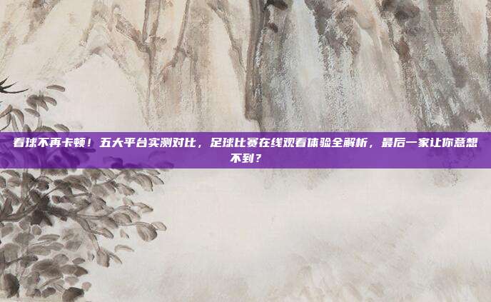 看球不再卡顿！五大平台实测对比，足球比赛在线观看体验全解析，最后一家让你意想不到？