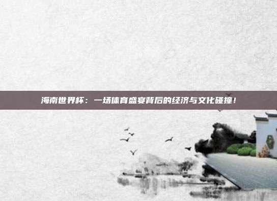 海南世界杯：一场体育盛宴背后的经济与文化碰撞！