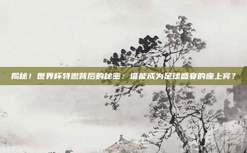 揭秘！世界杯特邀背后的秘密：谁能成为足球盛宴的座上宾？