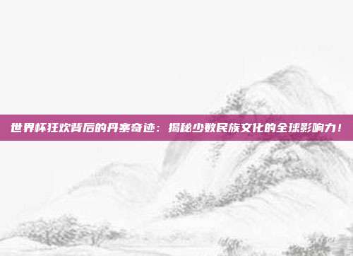 世界杯狂欢背后的丹寨奇迹：揭秘少数民族文化的全球影响力！
