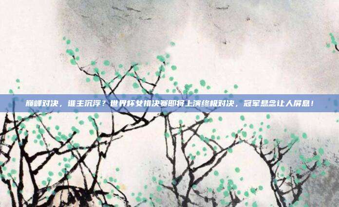 巅峰对决，谁主沉浮？世界杯女排决赛即将上演终极对决，冠军悬念让人屏息！
