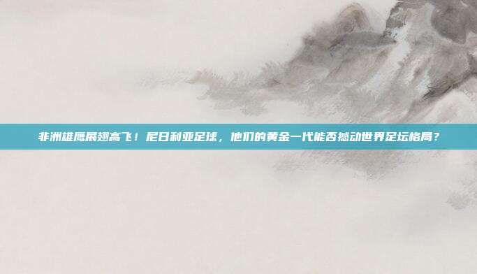 非洲雄鹰展翅高飞！尼日利亚足球，他们的黄金一代能否撼动世界足坛格局？