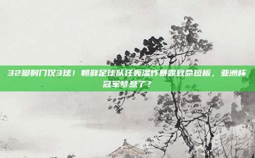 32脚射门仅3球！朝鲜足球队狂轰滥炸暴露致命短板，亚洲杯冠军梦悬了？