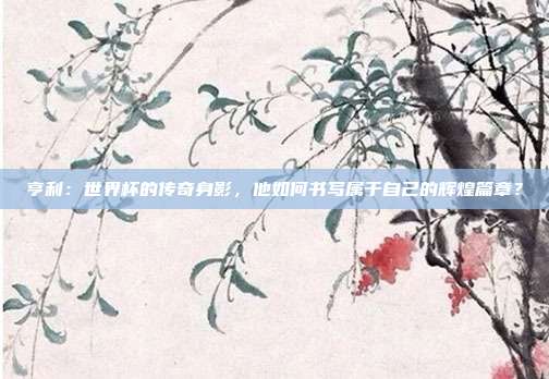亨利:世界杯的传奇身影,他如何书写属于自己的辉煌篇章?