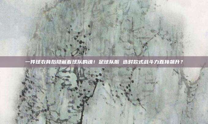 一件球衣背后隐藏着球队的魂！足球队服 选对款式战斗力直接飙升？