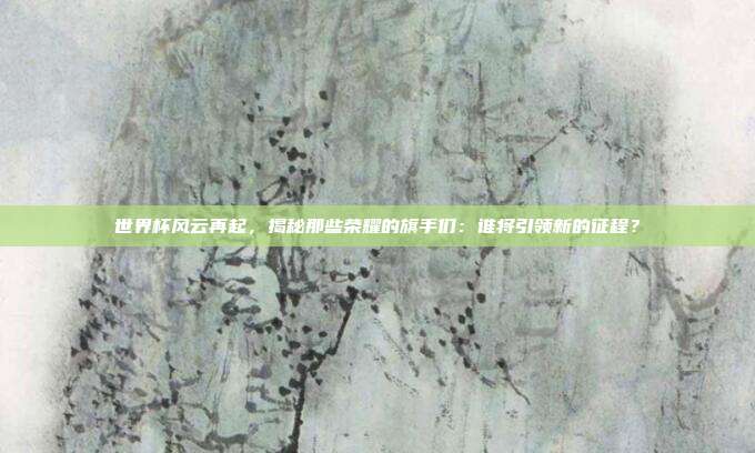 世界杯风云再起，揭秘那些荣耀的旗手们：谁将引领新的征程？