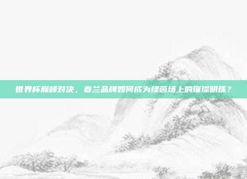 世界杯巅峰对决,春兰品牌如何成为绿茵场上的璀璨明珠?