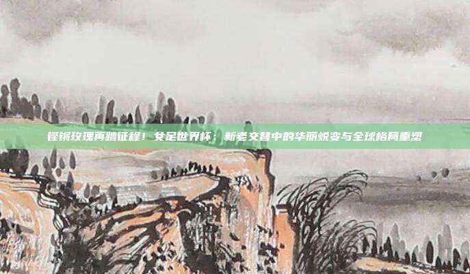 铿锵玫瑰再踏征程！女足世界杯：新老交替中的华丽蜕变与全球格局重塑
