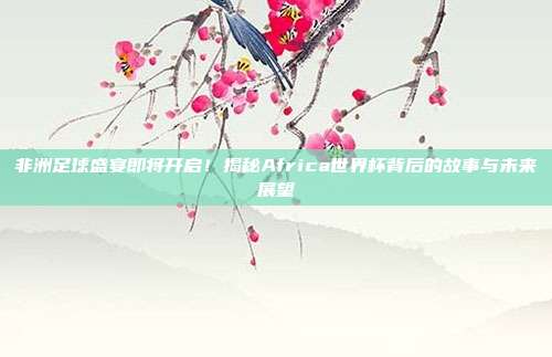 非洲足球盛宴即将开启！揭秘Africa世界杯背后的故事与未来展望