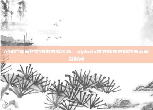 足球巨星迪巴拉的世界杯传奇：dybala世界杯背后的故事与精彩瞬间