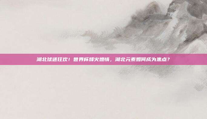 湖北球迷狂欢！世界杯烽火燃情，湖北元素如何成为焦点？