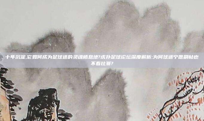 十年沉淀,它如何成为足球迷的灵魂栖息地?虎扑足球论坛深度解析:为何球迷宁愿刷帖也不看比赛?