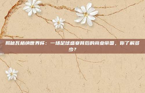 揭秘瓦格纳世界杯：一场足球盛宴背后的商业帝国，你了解多少？
