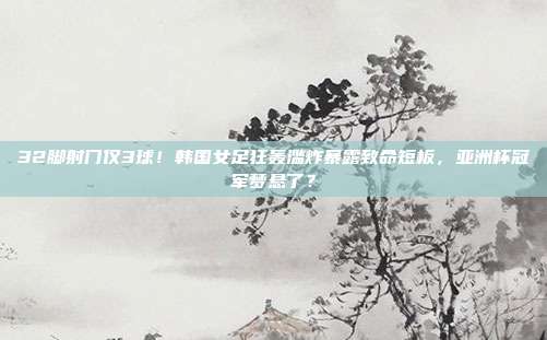 32脚射门仅3球！韩国女足狂轰滥炸暴露致命短板，亚洲杯冠军梦悬了？
