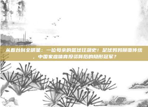 从看台到全明星：一位母亲的篮球狂飙史！足球妈妈颠覆传统，中国家庭体育投资背后的隐形冠军？