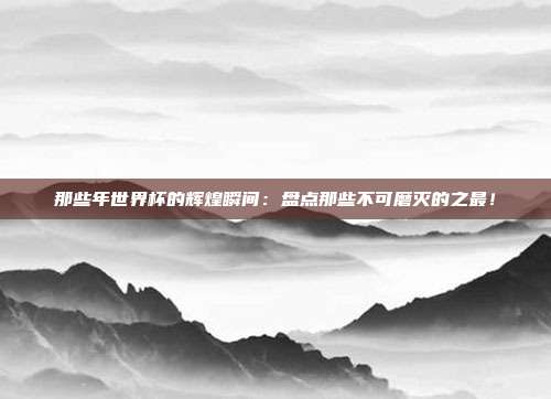 那些年世界杯的辉煌瞬间:盘点那些不可磨灭的之最!