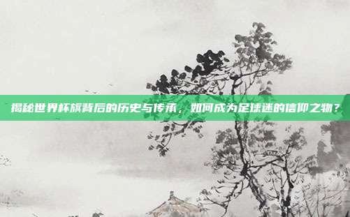 揭秘世界杯旗背后的历史与传承,如何成为足球迷的信仰之物?