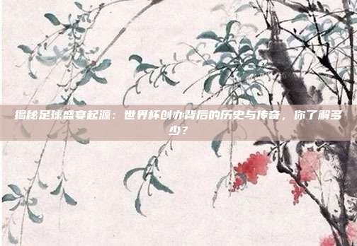 揭秘足球盛宴起源：世界杯创办背后的历史与传奇，你了解多少？